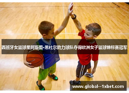 西班牙女篮球星阿斯图·恩杜尔助力球队夺得欧洲女子篮球锦标赛冠军