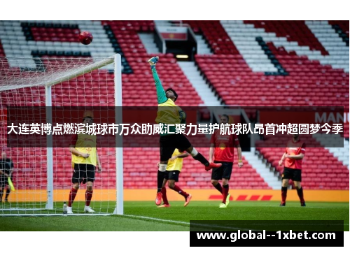 大连英博点燃滨城球市万众助威汇聚力量护航球队昂首冲超圆梦今季 大连英博点燃滨城球市万众助威汇聚力量护航球队昂首冲超圆梦今季