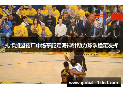 扎卡加盟药厂中场掌舵定海神针助力球队稳定发挥 扎卡加盟药厂中场掌舵定海神针助力球队稳定发挥