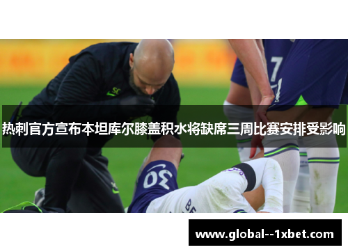 热刺官方宣布本坦库尔膝盖积水将缺席三周比赛安排受影响 热刺官方宣布本坦库尔膝盖积水将缺席三周比赛安排受影响