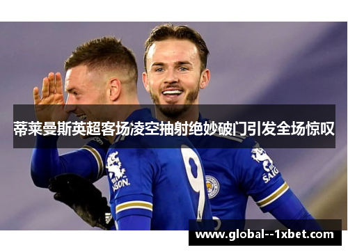 蒂莱曼斯英超客场凌空抽射绝妙破门引发全场惊叹 蒂莱曼斯英超客场凌空抽射绝妙破门引发全场惊叹