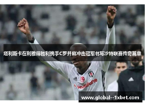 塔利斯卡在利雅得胜利携手C罗并肩冲击冠军书写沙特联赛传奇篇章 塔利斯卡在利雅得胜利携手C罗并肩冲击冠军书写沙特联赛传奇篇章